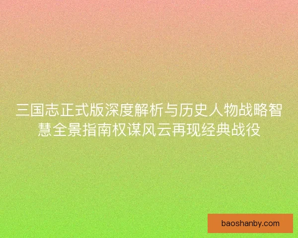 三国志正式版深度解析与历史人物战略智慧全景指南权谋风云再现经典战役