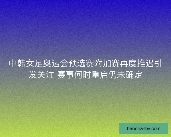 中韩女足奥运会预选赛附加赛再度推迟引发关注 赛事何时重启仍未确定