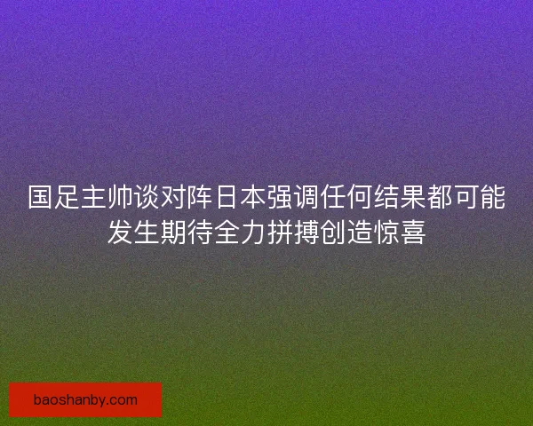 国足主帅谈对阵日本强调任何结果都可能发生期待全力拼搏创造惊喜