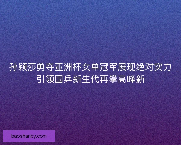 孙颖莎勇夺亚洲杯女单冠军展现绝对实力引领国乒新生代再攀高峰新
