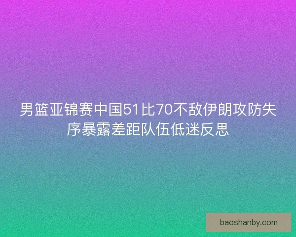 男篮亚锦赛中国51比70不敌伊朗攻防失序暴露差距队伍低迷反思