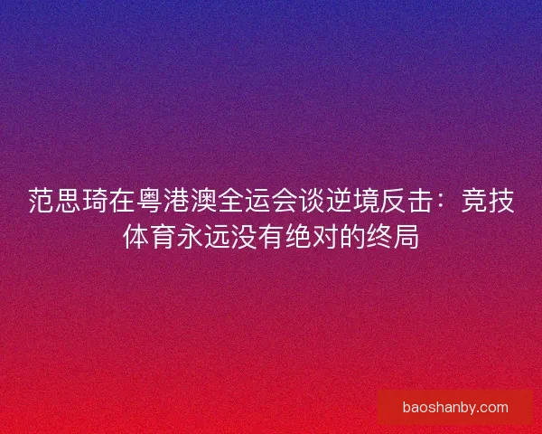范思琦在粤港澳全运会谈逆境反击：竞技体育永远没有绝对的终局