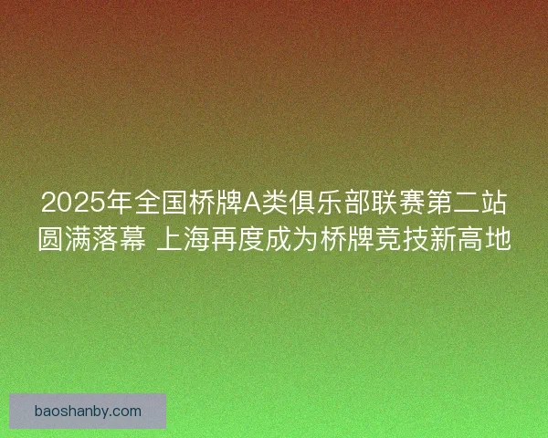 2025年全国桥牌A类俱乐部联赛第二站圆满落幕 上海再度成为桥牌竞技新高地 2025年全国桥牌A类俱乐部联赛第二站圆满落幕 上海再度成为桥牌竞技新高地