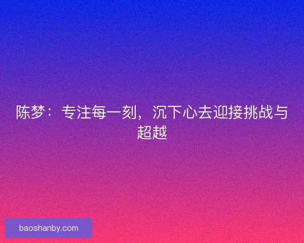 陈梦:专注每一刻,沉下心去迎接挑战与超越 陈梦:专注每一刻,沉下心去迎接挑战与超越