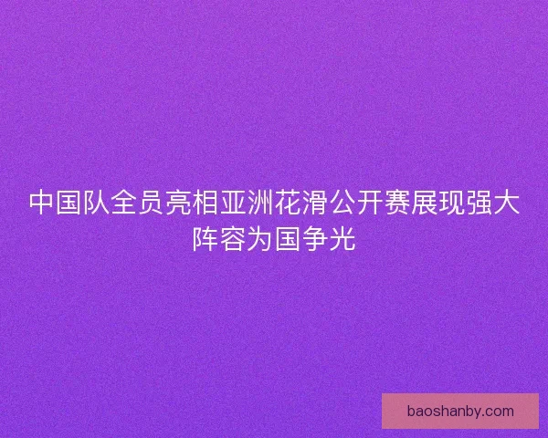 中国队全员亮相亚洲花滑公开赛展现强大阵容为国争光