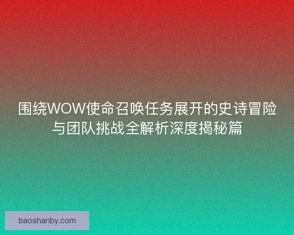 围绕WOW使命召唤任务展开的史诗冒险与团队挑战全解析深度揭秘篇