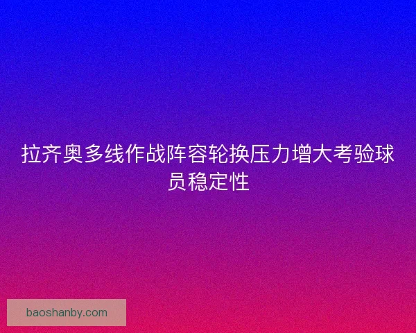 拉齐奥多线作战阵容轮换压力增大考验球员稳定性 拉齐奥多线作战阵容轮换压力增大考验球员稳定性