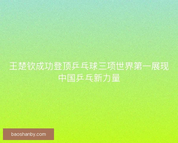 王楚钦成功登顶乒乓球三项世界第一展现中国乒乓新力量