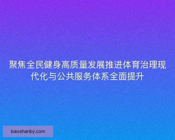 聚焦全民健身高质量发展推进体育治理现代化与公共服务体系全面提升