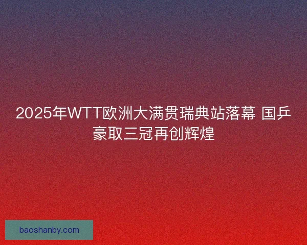 2025年WTT欧洲大满贯瑞典站落幕 国乒豪取三冠再创辉煌