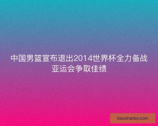 中国男篮宣布退出2014世界杯全力备战亚运会争取佳绩
