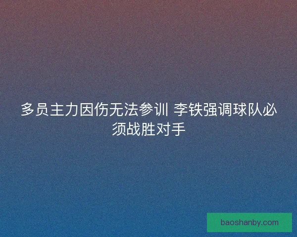 多员主力因伤无法参训 李铁强调球队必须战胜对手