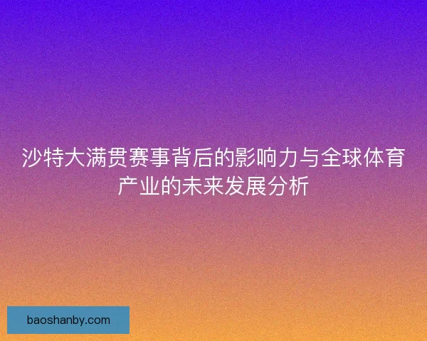 沙特大满贯赛事背后的影响力与全球体育产业的未来发展分析