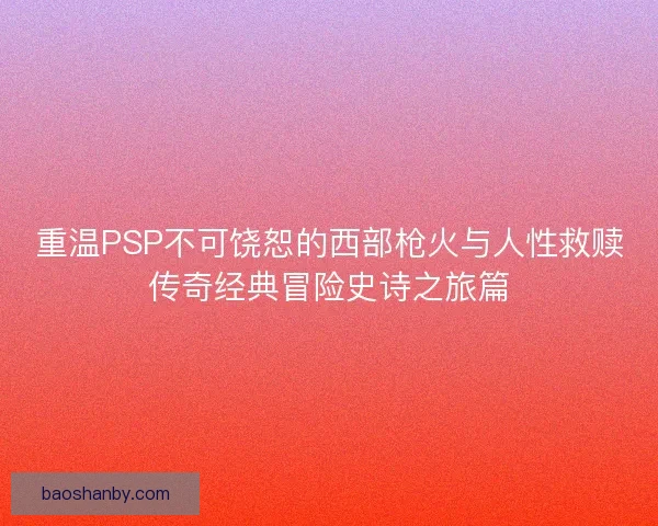重温PSP不可饶恕的西部枪火与人性救赎传奇经典冒险史诗之旅篇