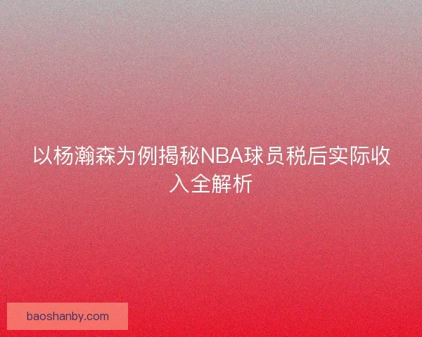 以杨瀚森为例揭秘NBA球员税后实际收入全解析
