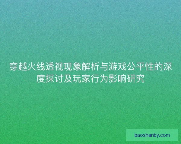 穿越火线透视现象解析与游戏公平性的深度探讨及玩家行为影响研究