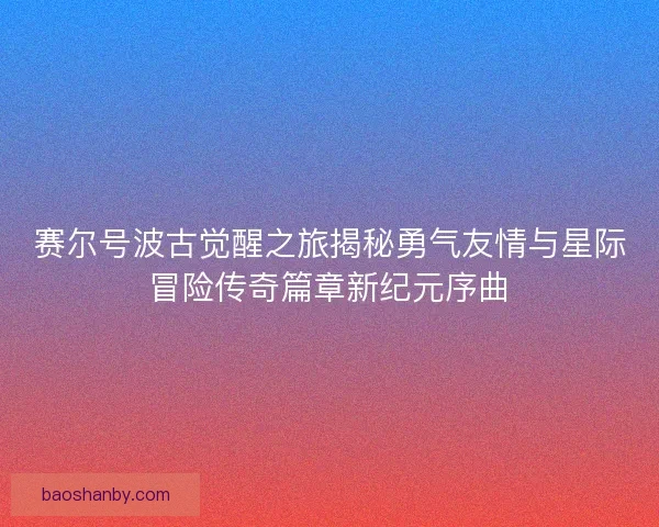 赛尔号波古觉醒之旅揭秘勇气友情与星际冒险传奇篇章新纪元序曲