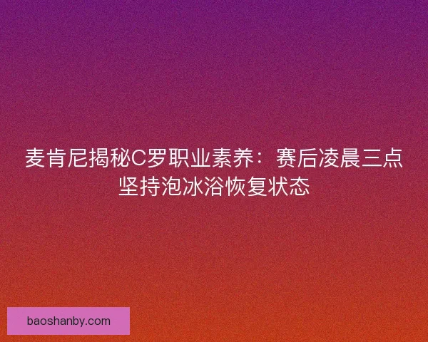 麦肯尼揭秘C罗职业素养：赛后凌晨三点坚持泡冰浴恢复状态