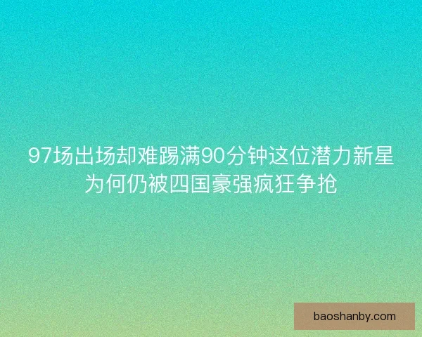 97场出场却难踢满90分钟这位潜力新星为何仍被四国豪强疯狂争抢