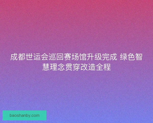 成都世运会巡回赛场馆升级完成 绿色智慧理念贯穿改造全程