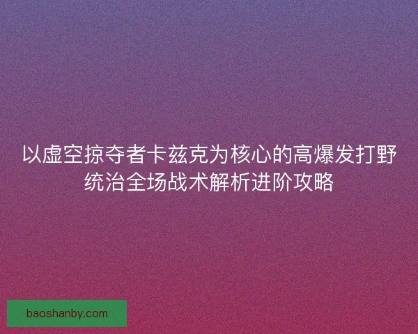以虚空掠夺者卡兹克为核心的高爆发打野统治全场战术解析进阶攻略