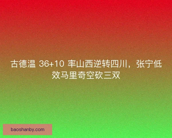 古德温 36+10 率山西逆转四川，张宁低效马里奇空砍三双