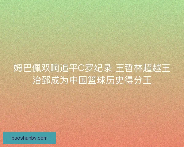 姆巴佩双响追平C罗纪录 王哲林超越王治郅成为中国篮球历史得分王