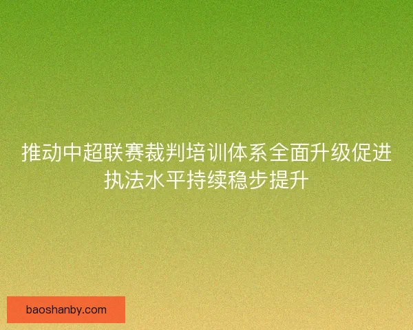 推动中超联赛裁判培训体系全面升级促进执法水平持续稳步提升