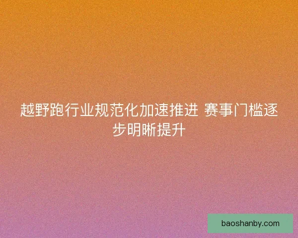 越野跑行业规范化加速推进 赛事门槛逐步明晰提升