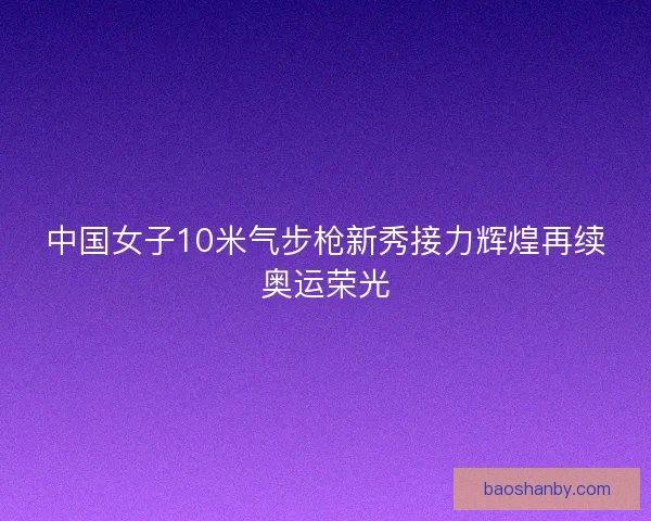 中国女子10米气步枪新秀接力辉煌再续奥运荣光