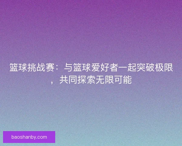 篮球挑战赛：与篮球爱好者一起突破极限，共同探索无限可能
