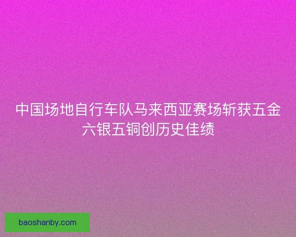 中国场地自行车队马来西亚赛场斩获五金六银五铜创历史佳绩