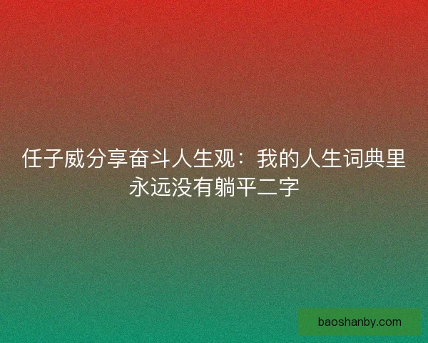 任子威分享奋斗人生观：我的人生词典里永远没有躺平二字