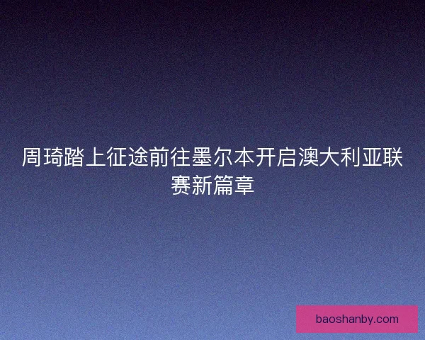 周琦踏上征途前往墨尔本开启澳大利亚联赛新篇章