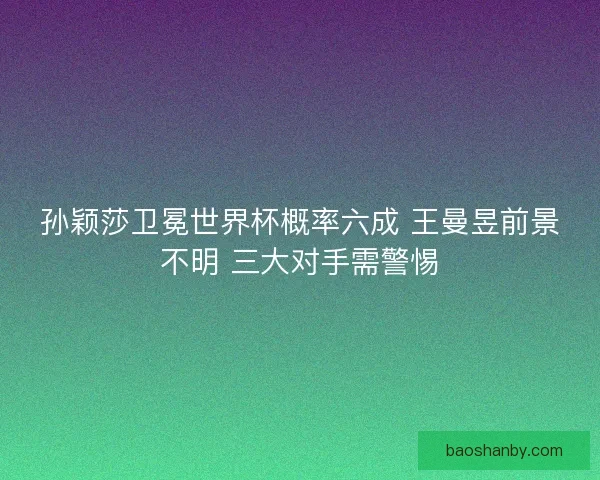 孙颖莎卫冕世界杯概率六成 王曼昱前景不明 三大对手需警惕