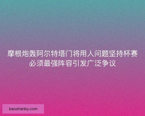 摩根炮轰阿尔特塔门将用人问题坚持杯赛必须最强阵容引发广泛争议