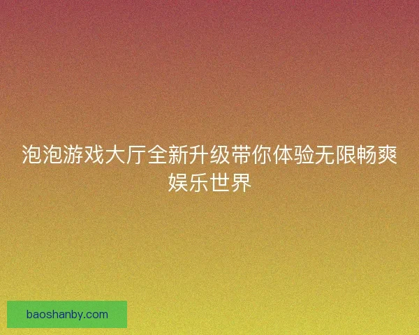 泡泡游戏大厅全新升级带你体验无限畅爽娱乐世界