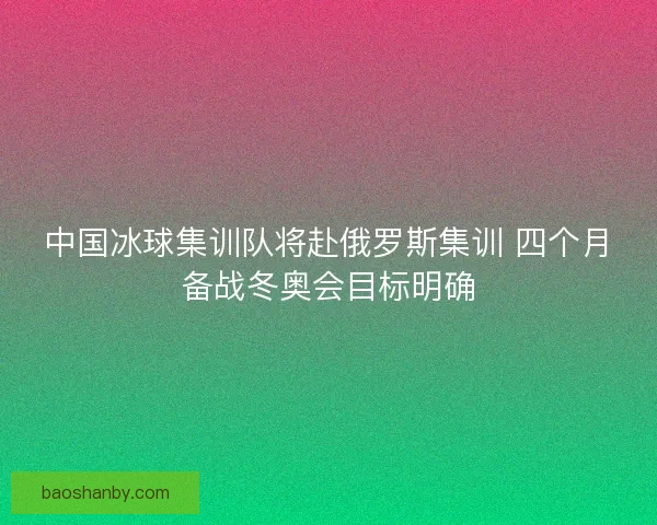 中国冰球集训队将赴俄罗斯集训 四个月备战冬奥会目标明确
