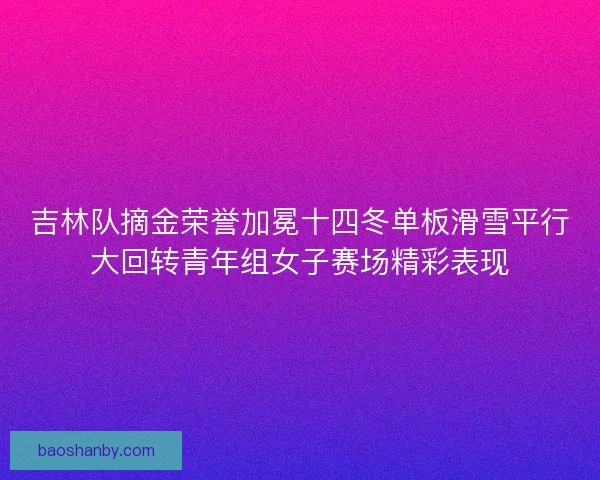 吉林队摘金荣誉加冕十四冬单板滑雪平行大回转青年组女子赛场精彩表现