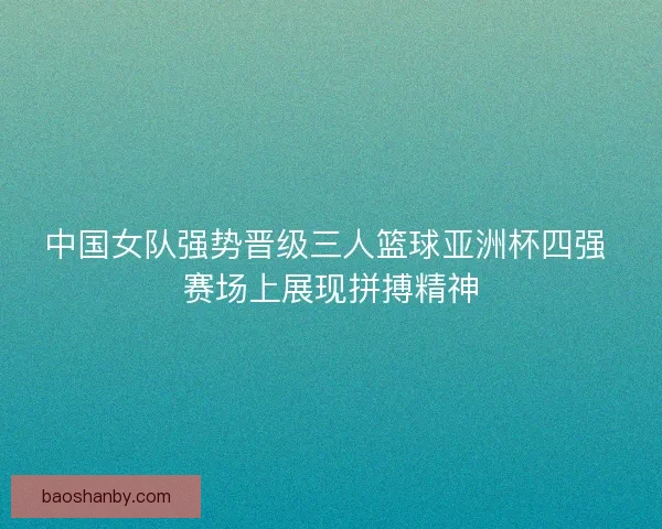 中国女队强势晋级三人篮球亚洲杯四强 赛场上展现拼搏精神