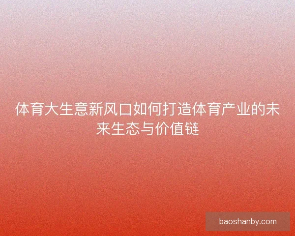 体育大生意新风口如何打造体育产业的未来生态与价值链