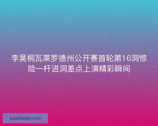 李昊桐瓦莱罗德州公开赛首轮第16洞惊险一杆进洞差点上演精彩瞬间 李昊桐瓦莱罗德州公开赛首轮第16洞惊险一杆进洞差点上演精彩瞬间